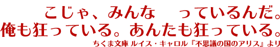 ここじゃ、みんな狂っているんだ。俺も狂っている。あんたも狂っている。ちくま文庫 ルイス・キャロル『不思議の国のアリス』より