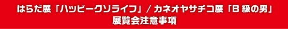 はらだ展「ハッピークソライフ」/カネオヤサチコ展「B級の男」 展覧会注意事項